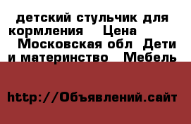 детский стульчик.для кормления. › Цена ­ 1 000 - Московская обл. Дети и материнство » Мебель   